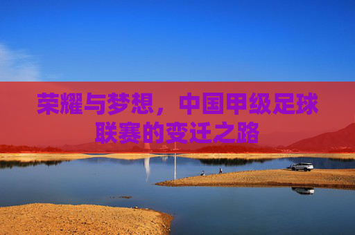 荣耀与梦想,中国甲级足球联赛的变迁之路