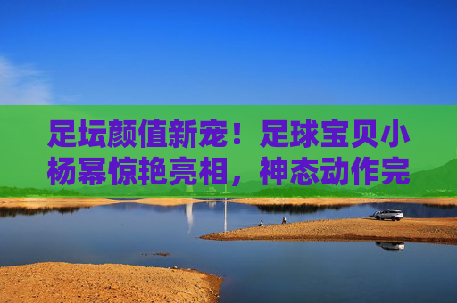 足坛颜值新宠!足球宝贝小杨幂惊艳亮相,神态动作完美复刻,网友,这也太像了吧!