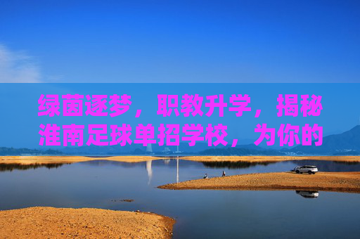 绿茵逐梦，职教升学，揭秘淮南足球单招学校，为你的大学梦插上翅膀