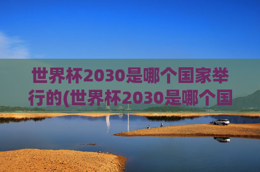 世界杯2030是哪个国家举行的(世界杯2030是哪个国家举行的比赛)
