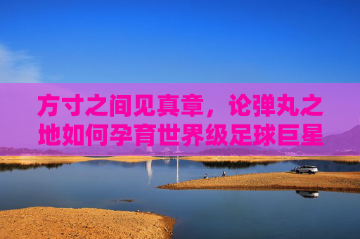 方寸之间见真章,论弹丸之地如何孕育世界级足球巨星