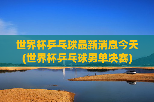 世界杯乒乓球最新消息今天(世界杯乒乓球男单决赛)