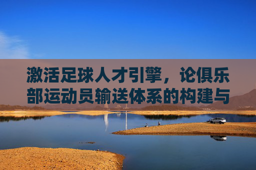 激活足球人才引擎,论俱乐部运动员输送体系的构建与价值