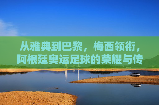从雅典到巴黎,梅西领衔,阿根廷奥运足球的荣耀与传承
