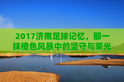 2017济南足球记忆,那一抹橙色风暴中的坚守与荣光