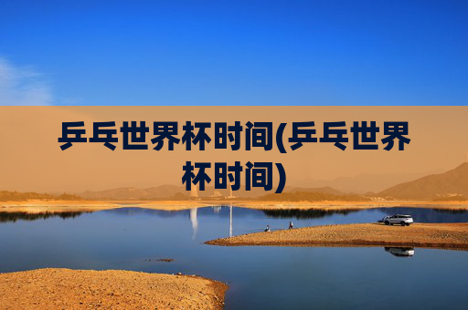 乒乓世界杯时间(乒乓世界杯时间)