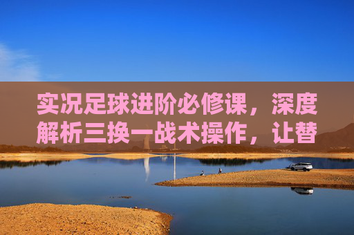 实况足球进阶必修课,深度解析三换一战术操作,让替补席成为你的秘密武器