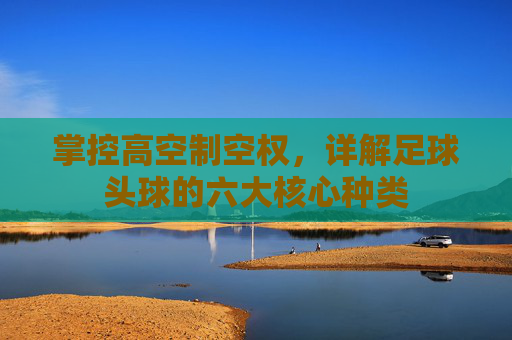 掌控高空制空权,详解足球头球的六大核心种类