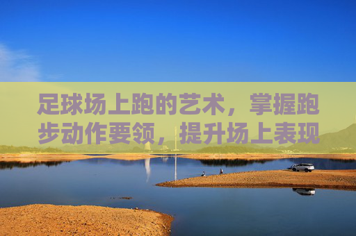 足球场上跑的艺术,掌握跑步动作要领,提升场上表现