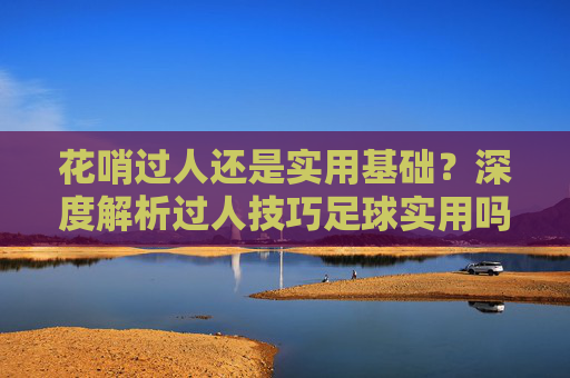 花哨过人还是实用基础?深度解析过人技巧足球实用吗