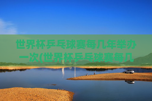 世界杯乒乓球赛每几年举办一次(世界杯乒乓球赛每几年举办一次比赛)