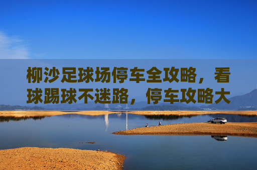 柳沙足球场停车全攻略,看球踢球不迷路,停车攻略大公开