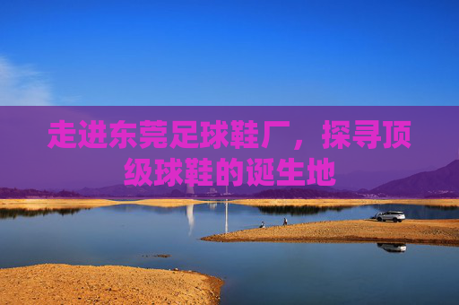 走进东莞足球鞋厂,探寻顶级球鞋的诞生地