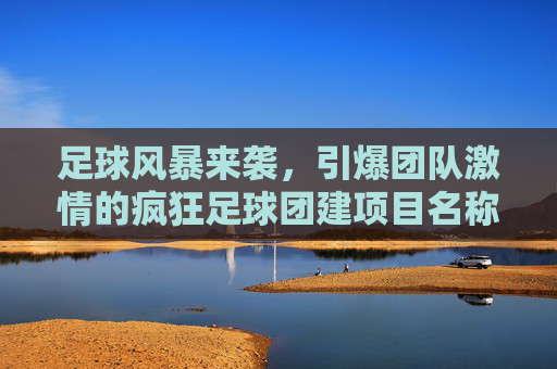 足球风暴来袭,引爆团队激情的疯狂足球团建项目名称推荐