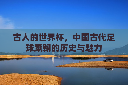 古人的世界杯,中国古代足球蹴鞠的历史与魅力