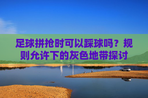 足球拼抢时可以踩球吗?规则允许下的灰色地带探讨