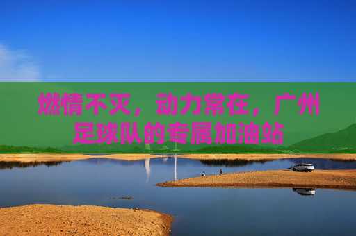 燃情不灭,动力常在,广州足球队的专属加油站