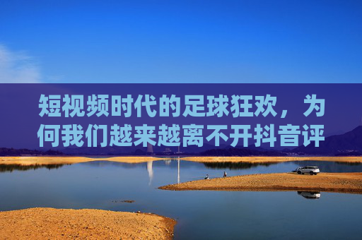 短视频时代的足球狂欢,为何我们越来越离不开抖音评足球?