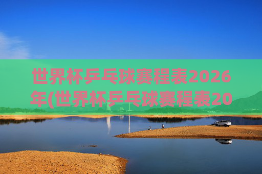 世界杯乒乓球赛程表2026年(世界杯乒乓球赛程表2026年4月4日赛程时间)