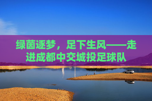绿茵逐梦,足下生风——走进成都中交城投足球队