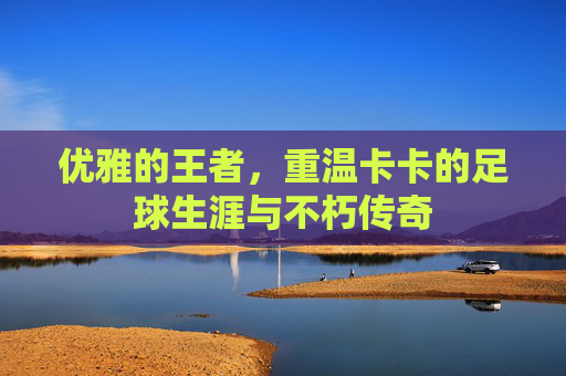 优雅的王者,重温卡卡的足球生涯与不朽传奇
