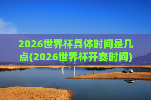 2026世界杯具体时间是几点(2026世界杯开赛时间)