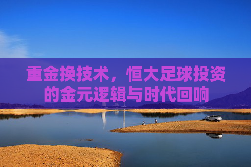 重金换技术,恒大足球投资的金元逻辑与时代回响