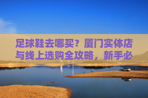 足球鞋去哪买?厦门实体店与线上选购全攻略,新手必看!