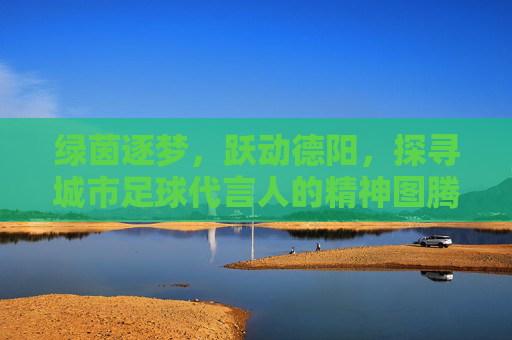 绿茵逐梦，跃动德阳，探寻城市足球代言人的精神图腾