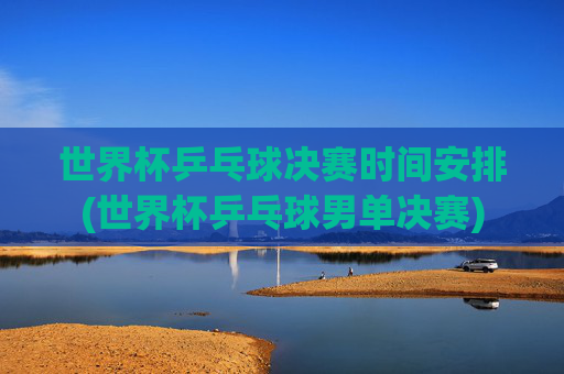 世界杯乒乓球决赛时间安排(世界杯乒乓球男单决赛)