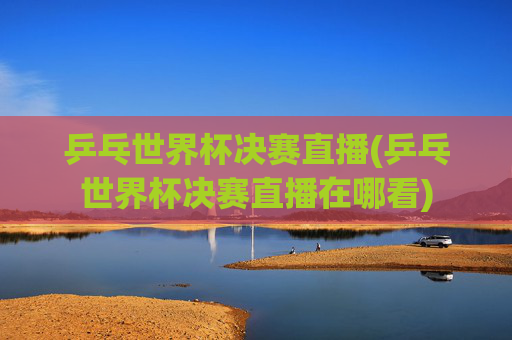 乒乓世界杯决赛直播(乒乓世界杯决赛直播在哪看)