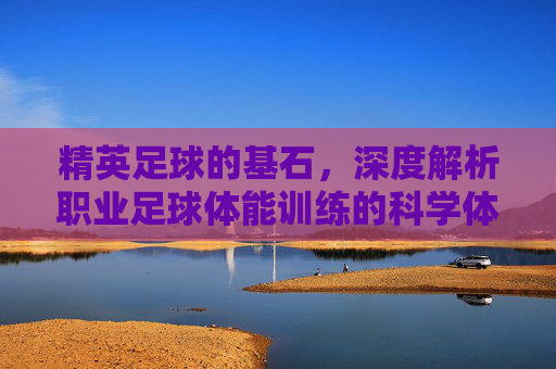 精英足球的基石,深度解析职业足球体能训练的科学体系