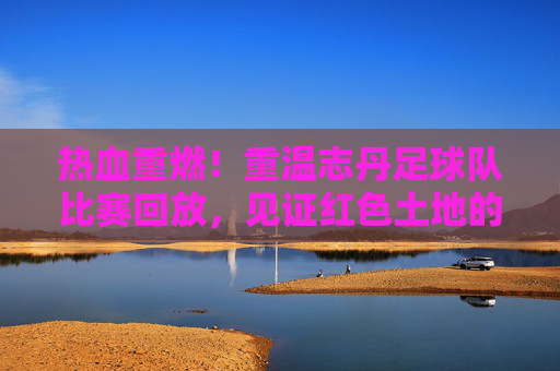 热血重燃!重温志丹足球队比赛回放,见证红色土地的绿茵传奇