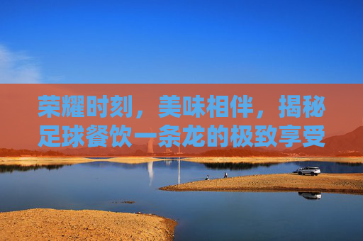 荣耀时刻,美味相伴,揭秘足球餐饮一条龙的极致享受