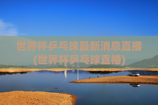 世界杯乒乓球最新消息直播(世界杯乒乓球直播)