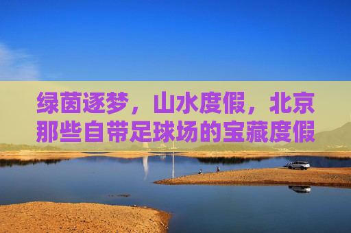 绿茵逐梦，山水度假，北京那些自带足球场的宝藏度假村