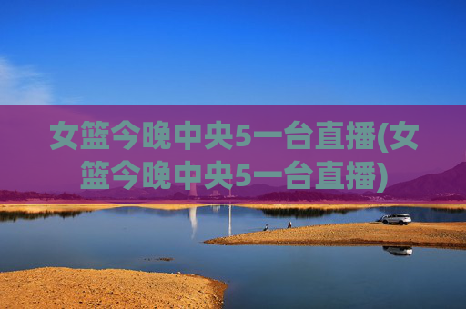 女篮今晚中央5一台直播(女篮今晚中央5一台直播)
