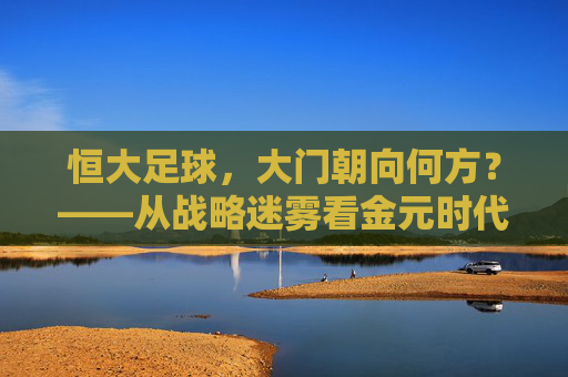 恒大足球,大门朝向何方?——从战略迷雾看金元时代的兴衰隐喻