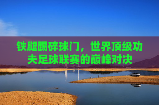 铁腿踢碎球门,世界顶级功夫足球联赛的巅峰对决