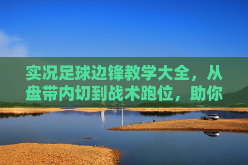 实况足球边锋教学大全,从盘带内切到战术跑位,助你边路撕开防线
