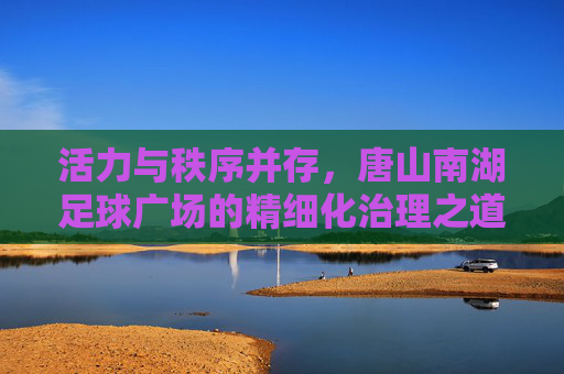 活力与秩序并存,唐山南湖足球广场的精细化治理之道