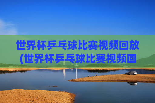 世界杯乒乓球比赛视频回放(世界杯乒乓球比赛视频回放免费)