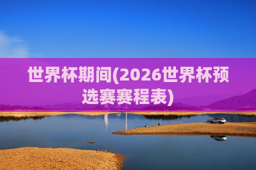 世界杯期间(2026世界杯预选赛赛程表)