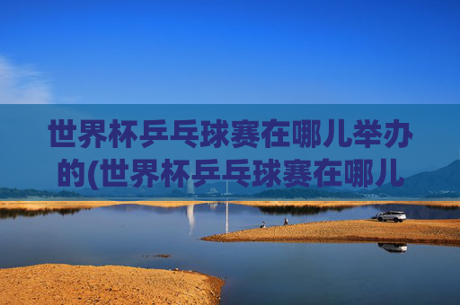 世界杯乒乓球赛在哪儿举办的(世界杯乒乓球赛在哪儿举办的呢)