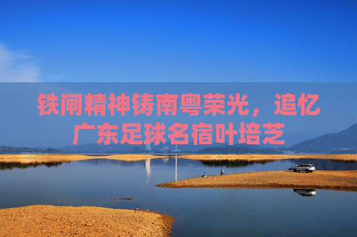 铁闸精神铸南粤荣光,追忆广东足球名宿叶培芝