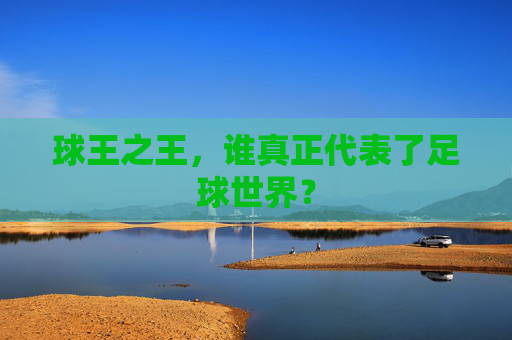 球王之王,谁真正代表了足球世界?