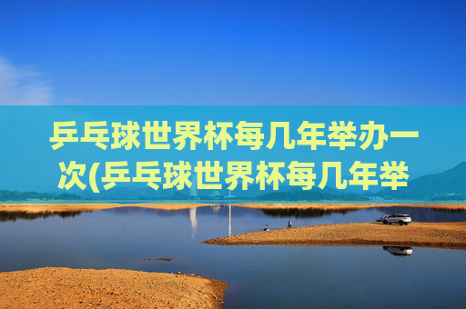 乒乓球世界杯每几年举办一次(乒乓球世界杯每几年举办一次)