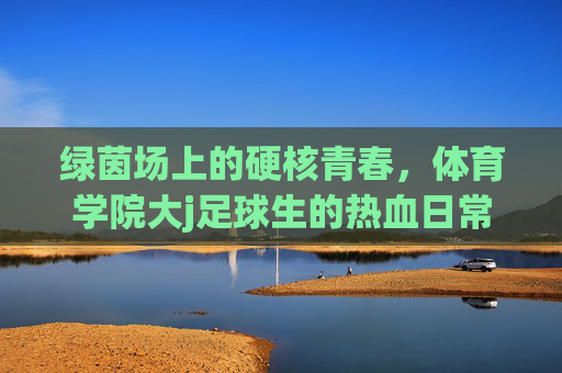 绿茵场上的硬核青春,体育学院大j足球生的热血日常