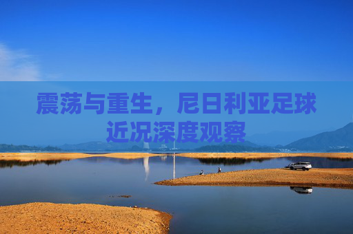 震荡与重生,尼日利亚足球近况深度观察