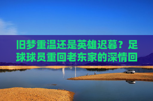 旧梦重温还是英雄迟暮?足球球员重回老东家的深情回眸